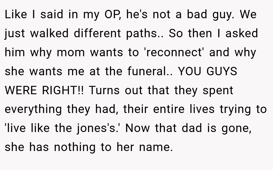 Like I said in my OP, he's not a bad guy. We just walked different paths.. So then I asked him why mom wants to 'reconnect' and why she wants me at the funeral.. YOU GUYS WERE RIGHT!! Turns out that they spent everything they had, their entire lives trying to 'live like the jones's.' Now that dad is gone, she has nothing to her name.