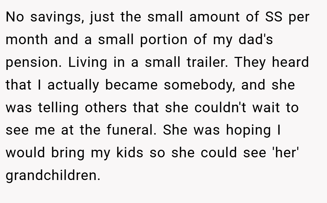 No savings, just the small amount of SS per month and a small portion of my dad's pension. Living in a small trailer. They heard that I actually became somebody, and she was telling others that she couldn't wait to see me at the funeral. She was hoping I would bring my kids so she could see 'her' grandchildren.