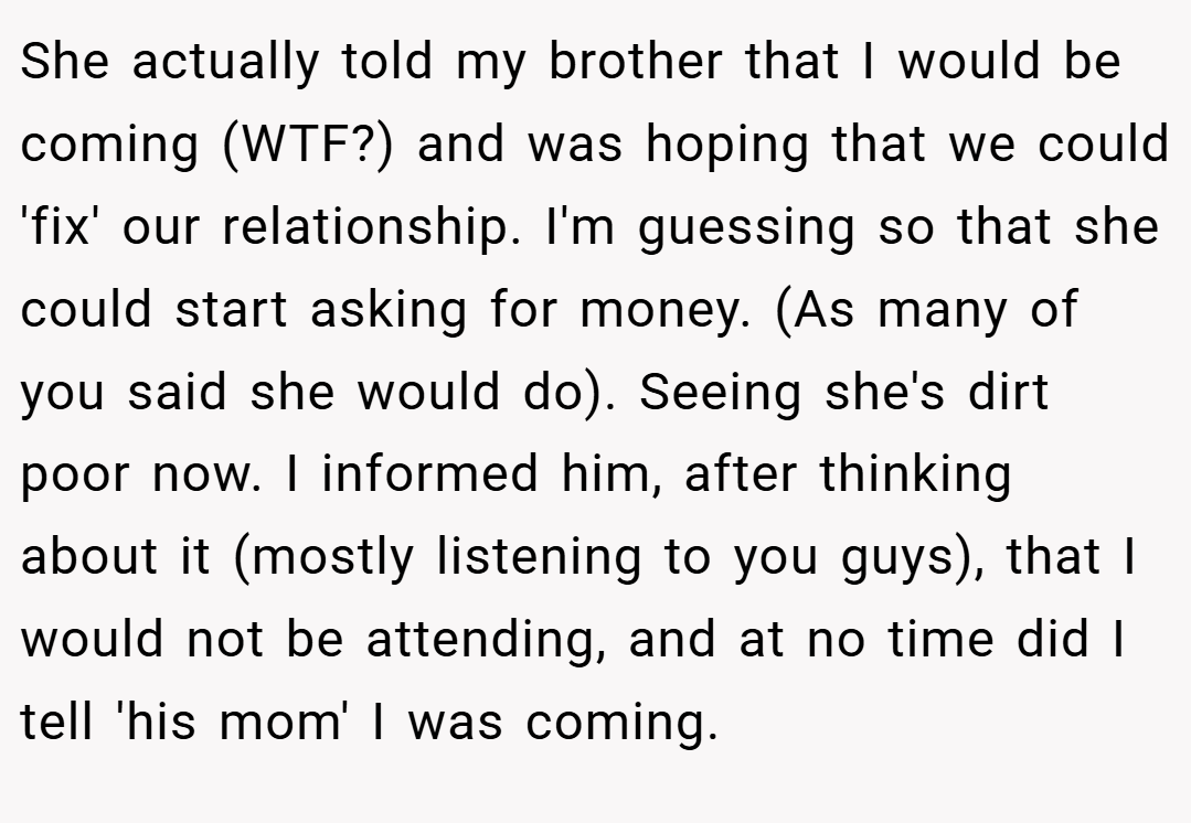 She actually told my brother that I would be coming (WTF?) and was hoping that we could 'fix' our relationship. I'm guessing so that she could start asking for money. (As many of you said she would do). Seeing she's dirt poor now. I informed him, after thinking about it (mostly listening to you guys), that I would not be attending, and at no time did I tell 'his mom' I was coming.