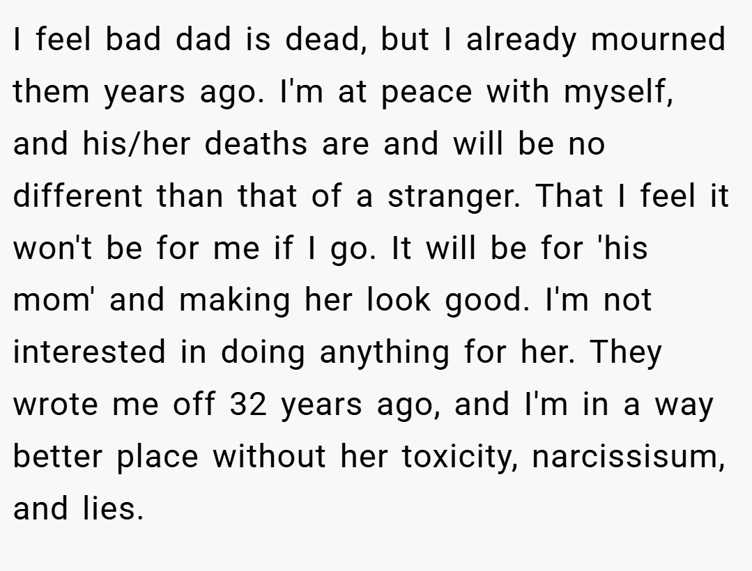 I feel bad dad is dead, but I already mourned them years ago. I'm at peace with myself, and his/her deaths are and will be no different than that of a stranger. That I feel it won't be for me if I go. It will be for 'his mom' and making her look good. I'm not interested in doing anything for her. They wrote me off 32 years ago, and I'm in a way better place without her toxicity, narcissisum, and lies.
