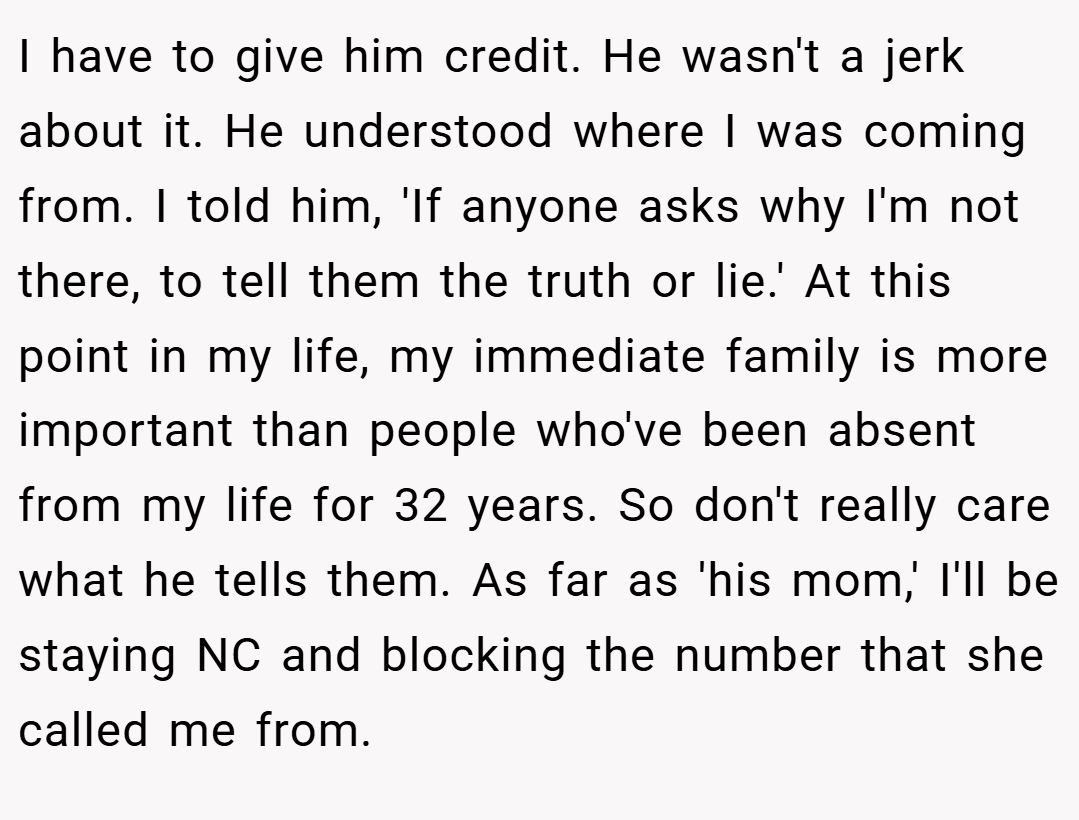 I have to give him credit. He wasn't a jerk about it. He understood where I was coming from. I told him, 'If anyone asks why I'm not there, to tell them the truth or lie.' At this point in my life, my immediate family is more important than people who've been absent from my life for 32 years. So don't really care what he tells them. As far as 'his mom,' I'll be staying NC and blocking the number that she called me from.