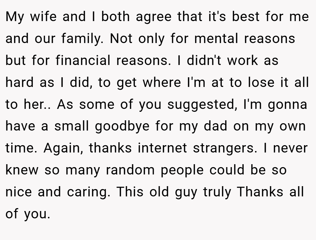 My wife and I both agree that it's best for me and our family. Not only for mental reasons but for financial reasons. I didn't work as hard as I did, to get where I'm at to lose it all to her.. As some of you suggested, I'm gonna have a small goodbye for my dad on my own time. Again, thanks internet strangers. I never knew so many random people could be so nice and caring. This old guy truly Thanks all of you.