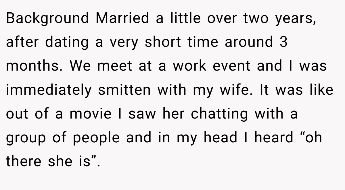 Background Married a little over two years, after dating a very short time around 3 months. We meet at a work event and I was immediately smitten with my wife. It was like out of a movie I saw her chatting with a group of people and in my head I heard “oh there she is”.