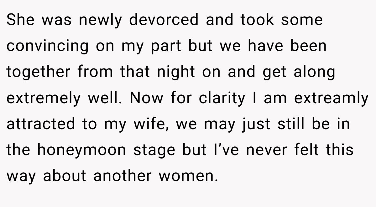 She was newly devorced and took some convincing on my part but we have been together from that night on and get along extremely well. Now for clarity I am extreamly attracted to my wife, we may just still be in the honeymoon stage but I’ve never felt this way about another women.
