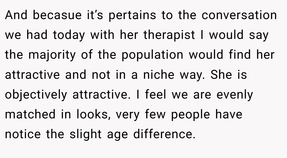And becasue it’s pertains to the conversation we had today with her therapist I would say the majority of the population would find her attractive and not in a niche way. She is objectively attractive. I feel we are evenly matched in looks, very few people have notice the slight age difference.