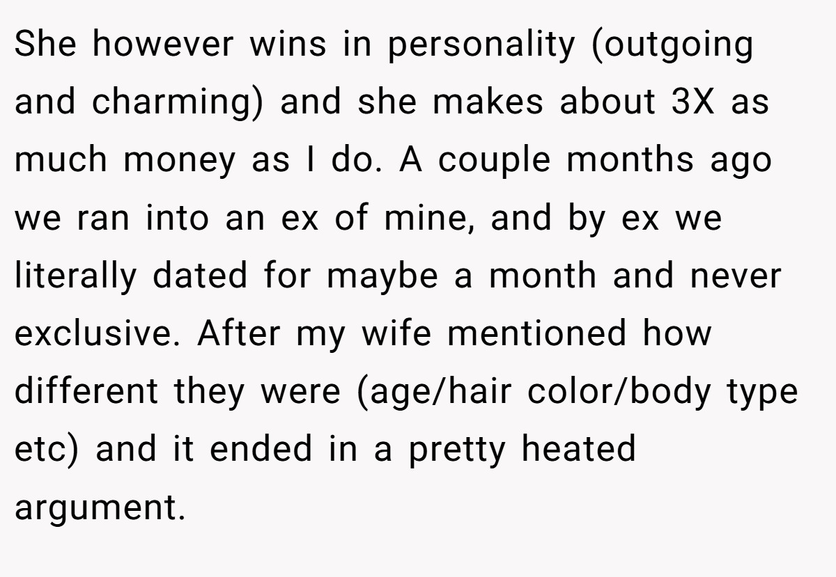 She however wins in personality (outgoing and charming) and she makes about 3X as much money as I do. A couple months ago we ran into an ex of mine, and by ex we literally dated for maybe a month and never exclusive. After my wife mentioned how different they were (age/hair color/body type etc) and it ended in a pretty heated argument.