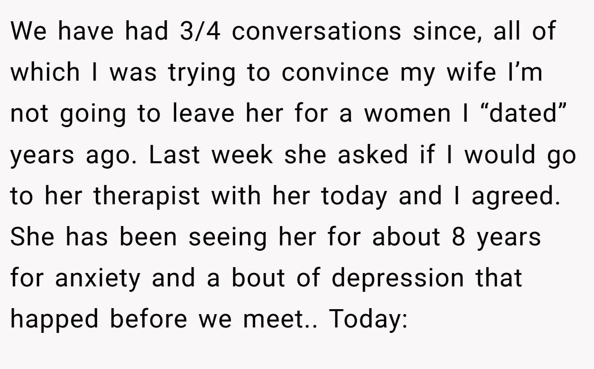 We have had 3/4 conversations since, all of which I was trying to convince my wife I’m not going to leave her for a women I “dated” years ago. Last week she asked if I would go to her therapist with her today and I agreed. She has been seeing her for about 8 years for anxiety and a bout of depression that happed before we meet.. Today: