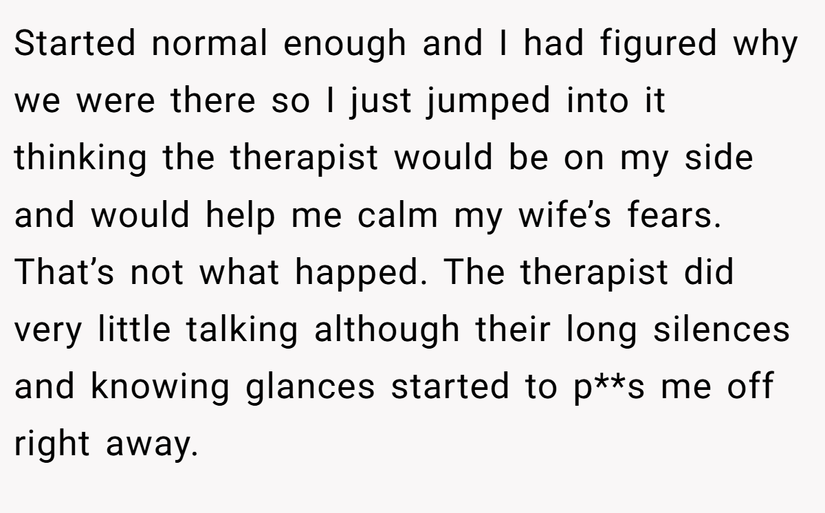 Started normal enough and I had figured why we were there so I just jumped into it thinking the therapist would be on my side and would help me calm my wife’s fears. That’s not what happed. The therapist did very little talking although their long silences and knowing glances started to p**s me off right away.