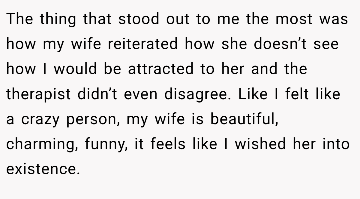 The thing that stood out to me the most was how my wife reiterated how she doesn’t see how I would be attracted to her and the therapist didn’t even disagree. Like I felt like a crazy person, my wife is beautiful, charming, funny, it feels like I wished her into existence.