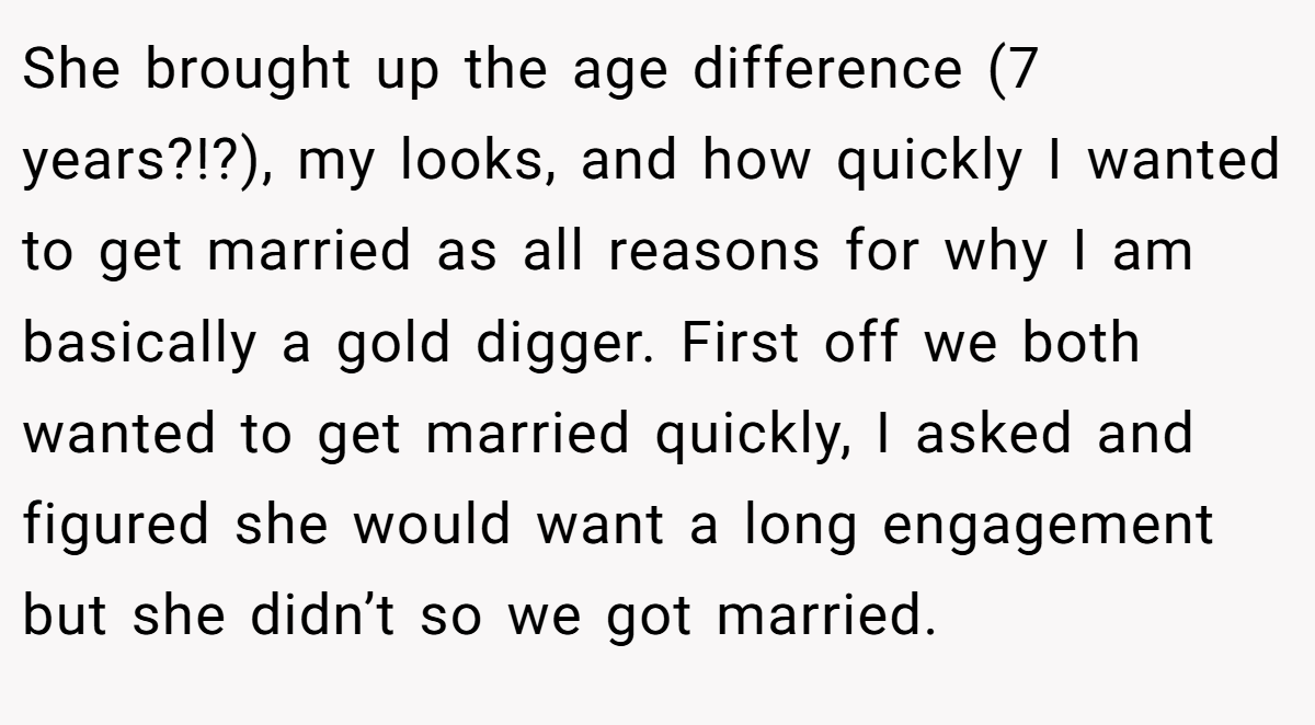 She brought up the age difference (7 years?!?), my looks, and how quickly I wanted to get married as all reasons for why I am basically a gold digger. First off we both wanted to get married quickly, I asked and figured she would want a long engagement but she didn’t so we got married.