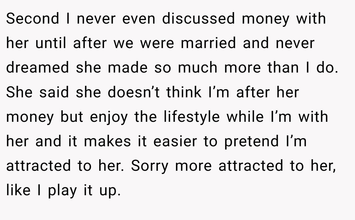 Second I never even discussed money with her until after we were married and never dreamed she made so much more than I do. She said she doesn’t think I’m after her money but enjoy the lifestyle while I’m with her and it makes it easier to pretend I’m attracted to her. Sorry more attracted to her, like I play it up.