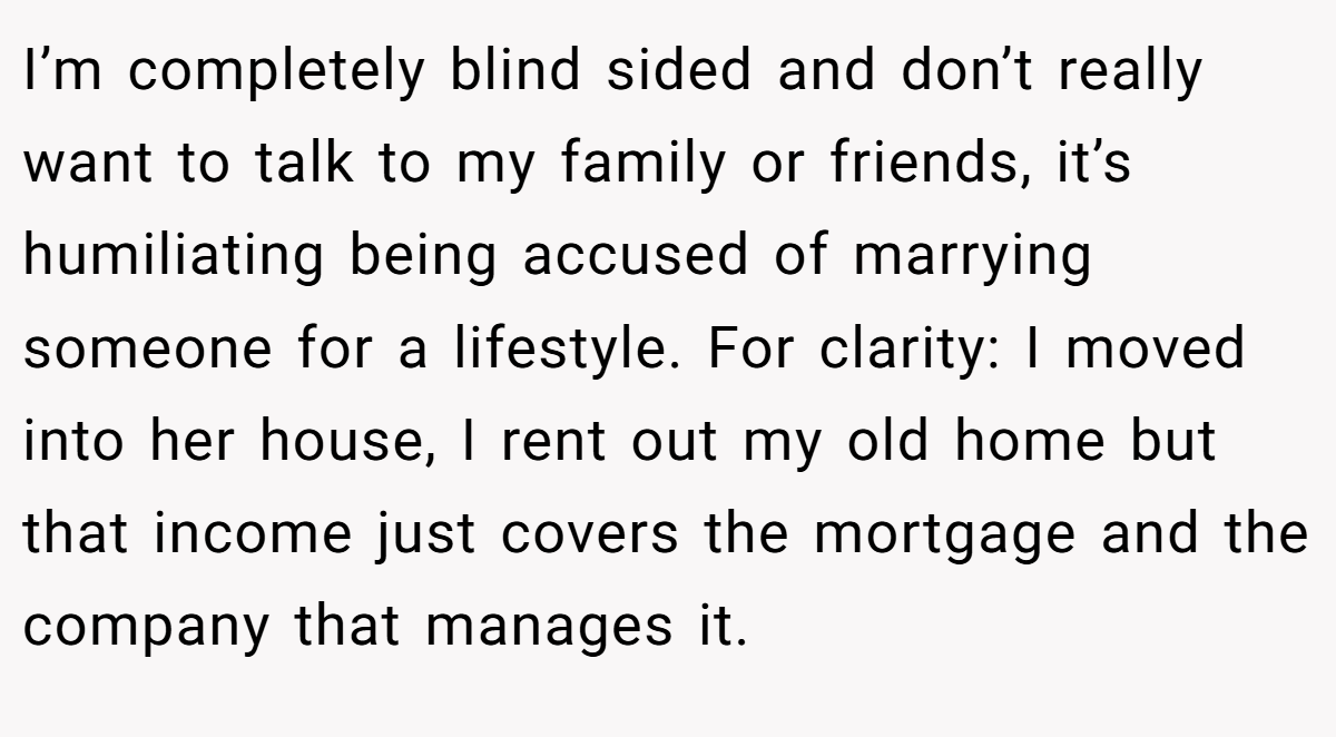 I’m completely blind sided and don’t really want to talk to my family or friends, it’s humiliating being accused of marrying someone for a lifestyle. For clarity: I moved into her house, I rent out my old home but that income just covers the mortgage and the company that manages it.