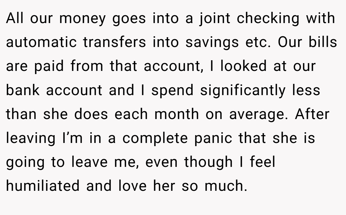 All our money goes into a joint checking with automatic transfers into savings etc. Our bills are paid from that account, I looked at our bank account and I spend significantly less than she does each month on average. After leaving I’m in a complete panic that she is going to leave me, even though I feel humiliated and love her so much.