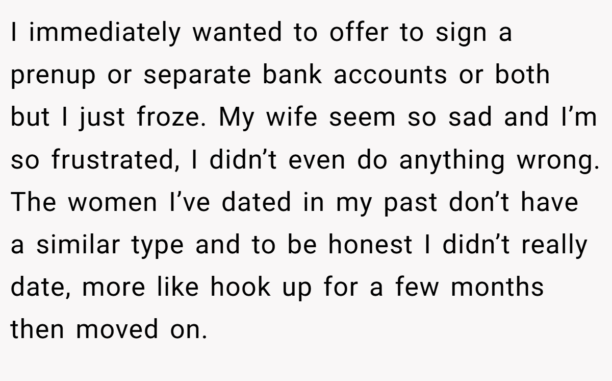 I immediately wanted to offer to sign a prenup or separate bank accounts or both but I just froze. My wife seem so sad and I’m so frustrated, I didn’t even do anything wrong. The women I’ve dated in my past don’t have a similar type and to be honest I didn’t really date, more like hook up for a few months then moved on.