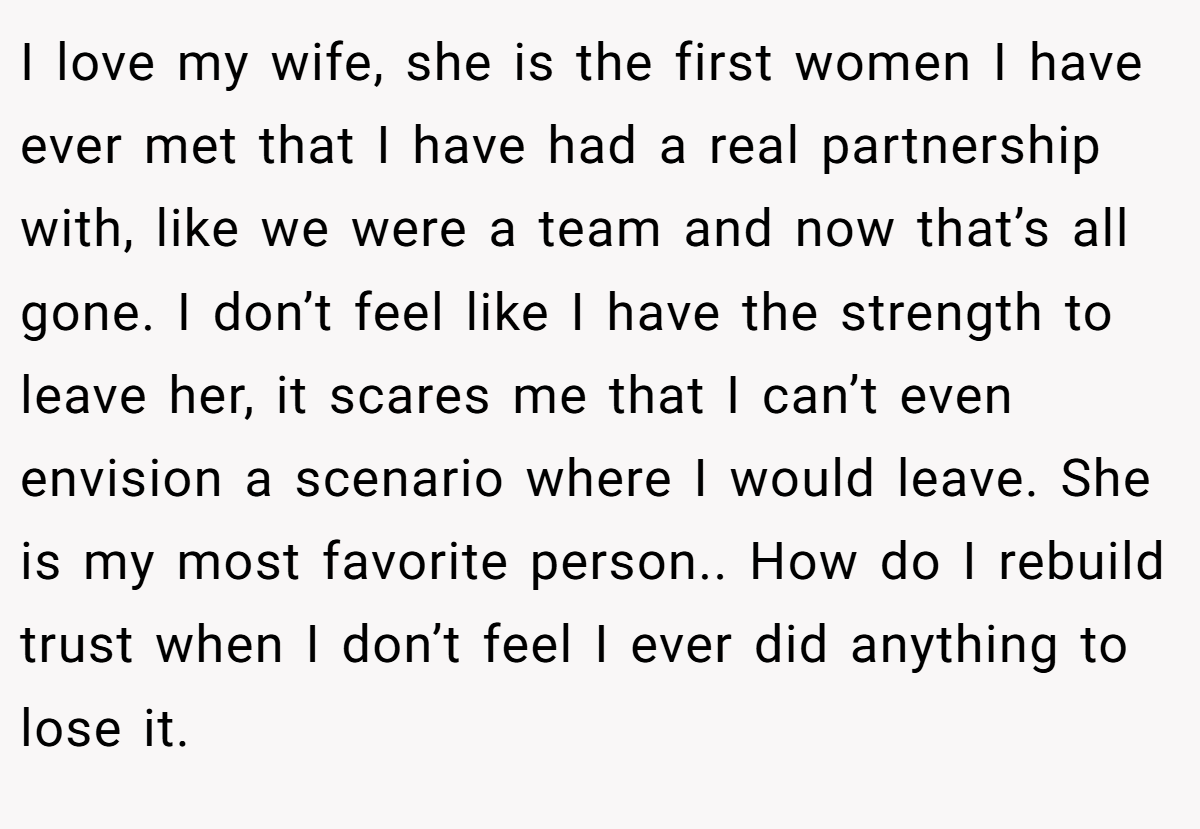 I love my wife, she is the first women I have ever met that I have had a real partnership with, like we were a team and now that’s all gone. I don’t feel like I have the strength to leave her, it scares me that I can’t even envision a scenario where I would leave. She is my most favorite person.. How do I rebuild trust when I don’t feel I ever did anything to lose it.