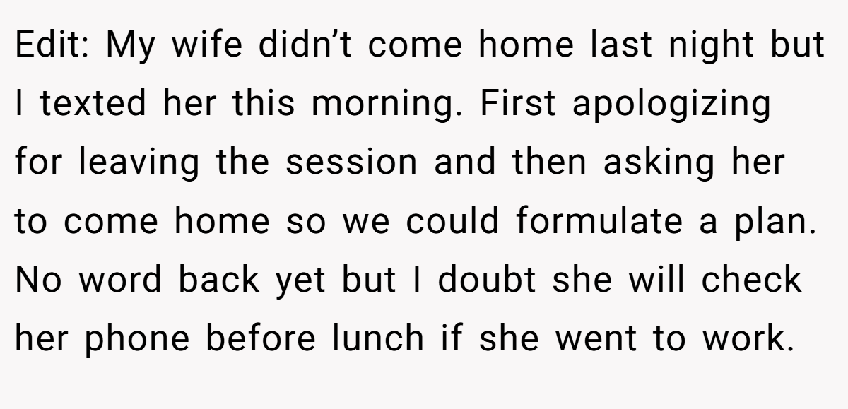 Edit: My wife didn’t come home last night but I texted her this morning. First apologizing for leaving the session and then asking her to come home so we could formulate a plan. No word back yet but I doubt she will check her phone before lunch if she went to work.