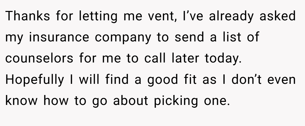 Thanks for letting me vent, I’ve already asked my insurance company to send a list of counselors for me to call later today. Hopefully I will find a good fit as I don’t even know how to go about picking one.