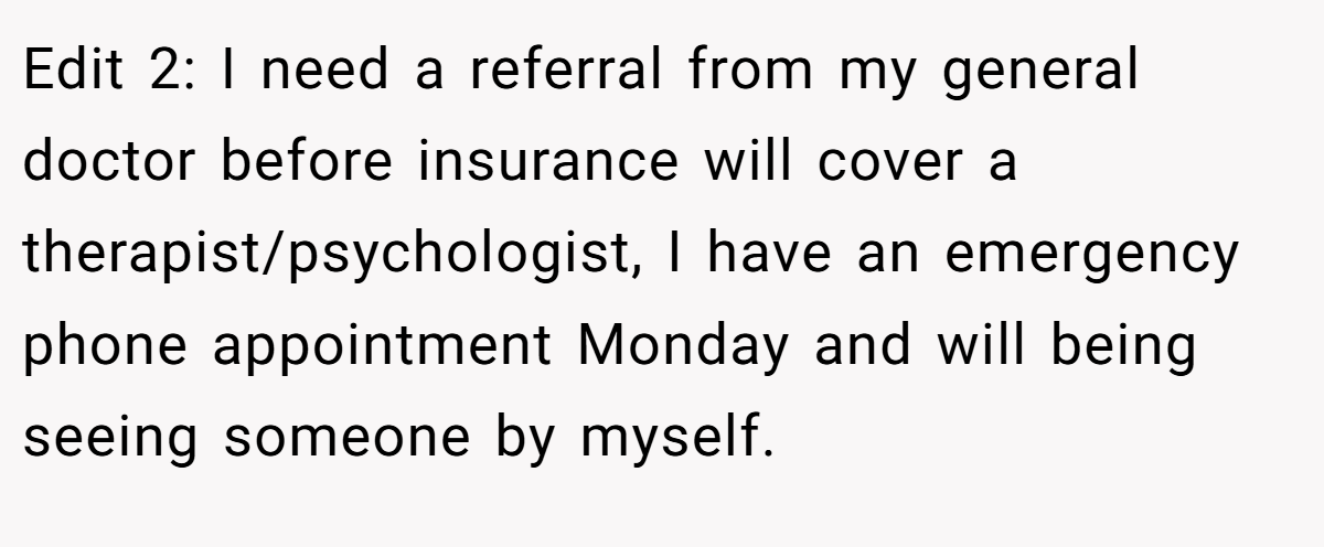 Edit 2: I need a referral from my general doctor before insurance will cover a therapist/psychologist, I have an emergency phone appointment Monday and will being seeing someone by myself.