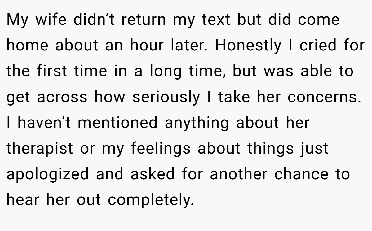 My wife didn’t return my text but did come home about an hour later. Honestly I cried for the first time in a long time, but was able to get across how seriously I take her concerns. I haven’t mentioned anything about her therapist or my feelings about things just apologized and asked for another chance to hear her out completely.