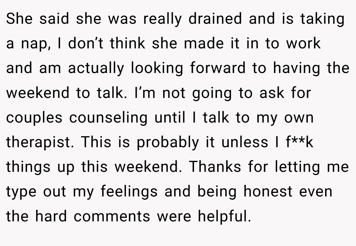 She said she was really drained and is taking a nap, I don’t think she made it in to work and am actually looking forward to having the weekend to talk. I’m not going to ask for couples counseling until I talk to my own therapist. This is probably it unless I f**k things up this weekend. Thanks for letting me type out my feelings and being honest even the hard comments were helpful.