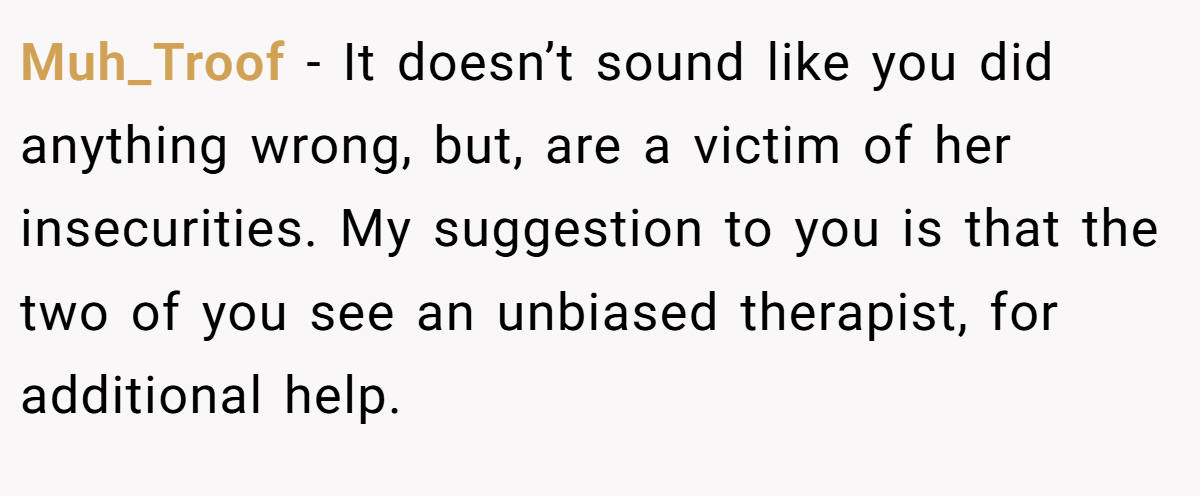 Muh_Troof − It doesn’t sound like you did anything wrong, but, are a victim of her insecurities. My suggestion to you is that the two of you see an unbiased therapist, for additional help.