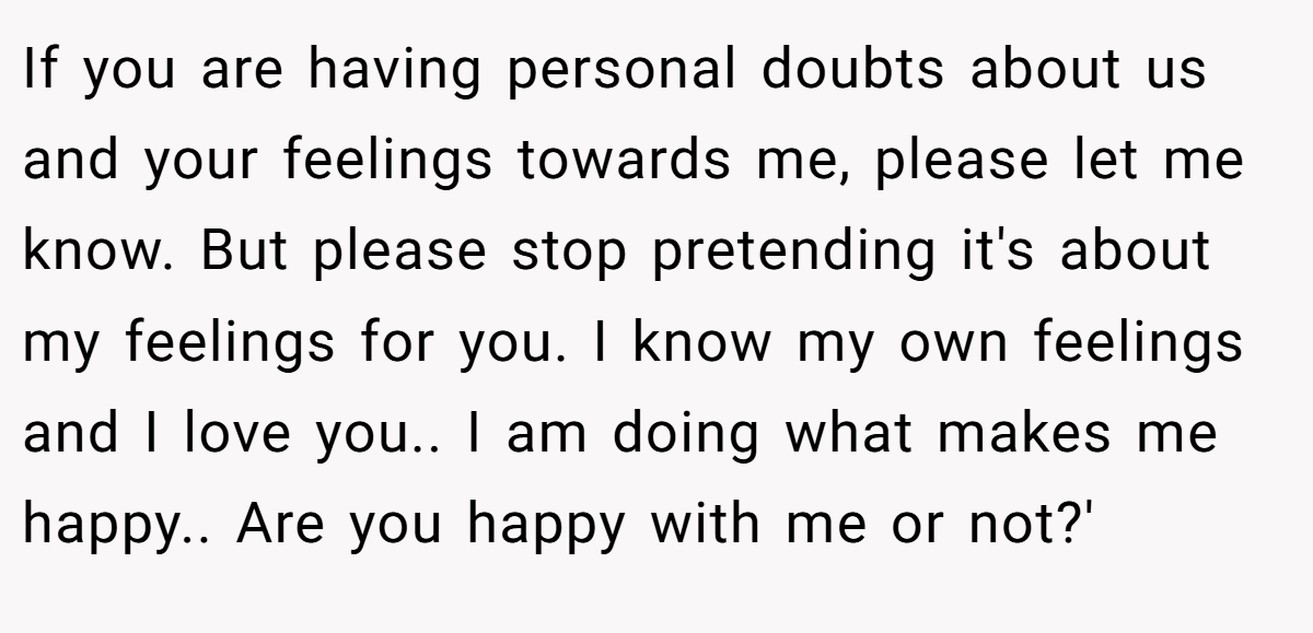 If you are having personal doubts about us and your feelings towards me, please let me know. But please stop pretending it's about my feelings for you. I know my own feelings and I love you.. I am doing what makes me happy.. Are you happy with me or not?'