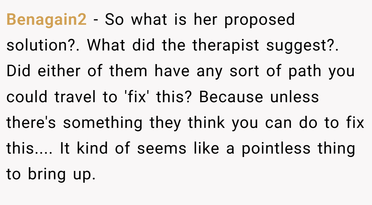 Benagain2 − So what is her proposed solution?. What did the therapist suggest?. Did either of them have any sort of path you could travel to 'fix' this? Because unless there's something they think you can do to fix this.... It kind of seems like a pointless thing to bring up.