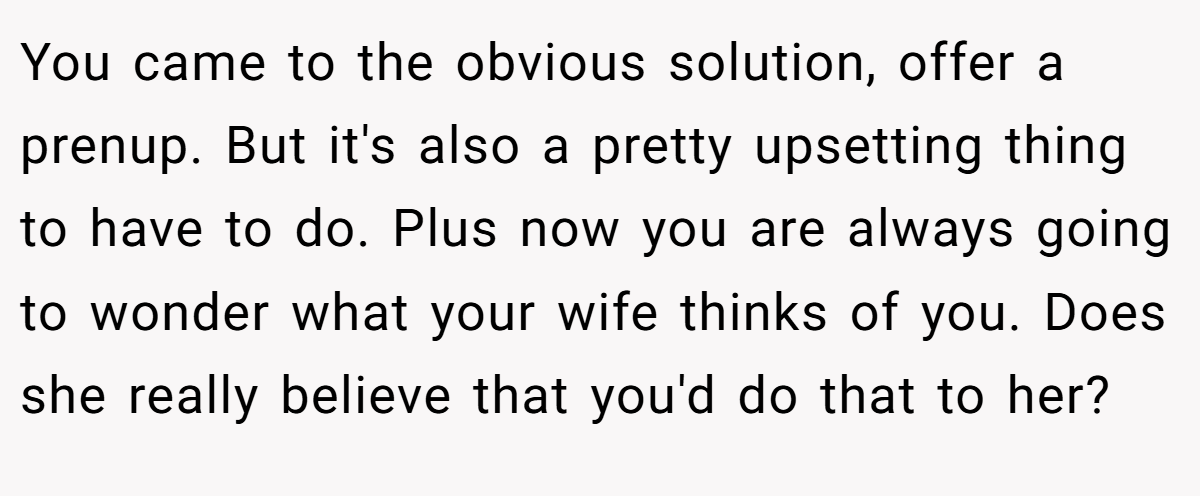 You came to the obvious solution, offer a prenup. But it's also a pretty upsetting thing to have to do. Plus now you are always going to wonder what your wife thinks of you. Does she really believe that you'd do that to her?