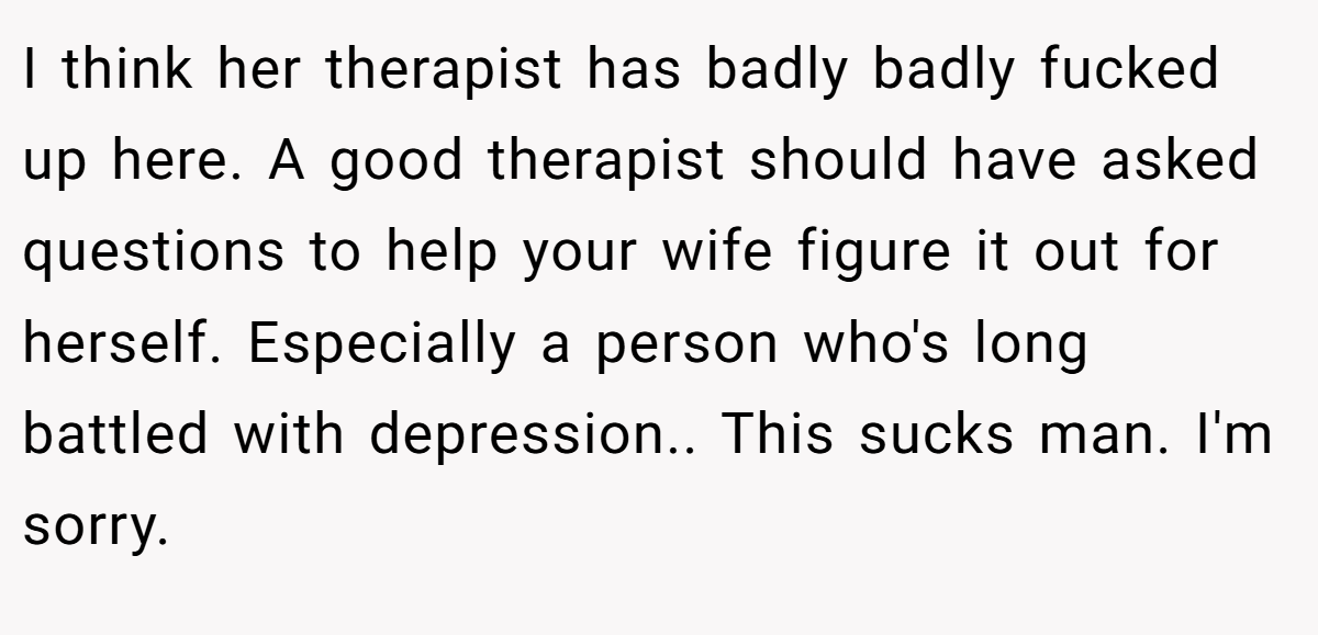 I think her therapist has badly badly fucked up here. A good therapist should have asked questions to help your wife figure it out for herself. Especially a person who's long battled with depression.. This sucks man. I'm sorry.