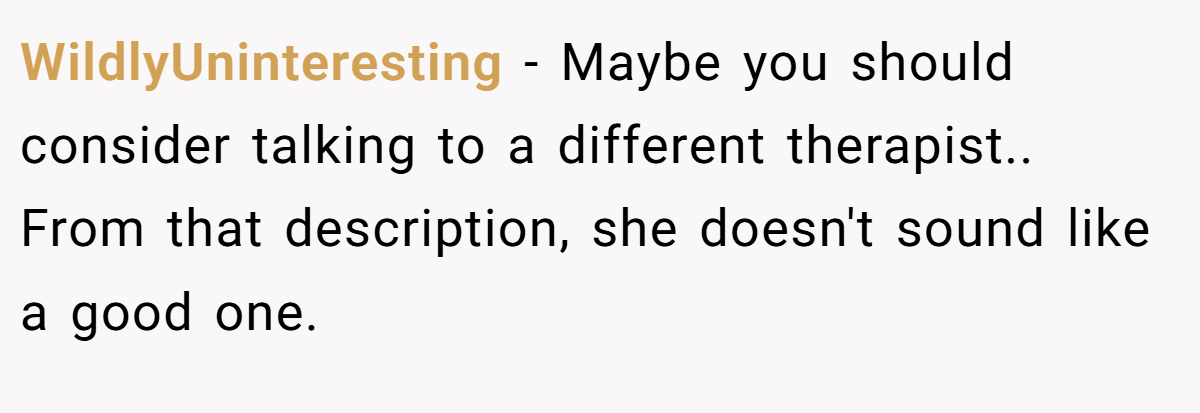 WildlyUninteresting − Maybe you should consider talking to a different therapist.. From that description, she doesn't sound like a good one.