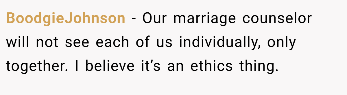 BoodgieJohnson − Our marriage counselor will not see each of us individually, only together. I believe it’s an ethics thing.