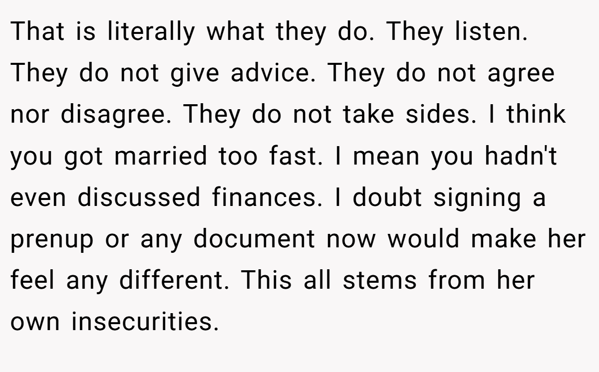 That is literally what they do. They listen. They do not give advice. They do not agree nor disagree. They do not take sides. I think you got married too fast. I mean you hadn't even discussed finances. I doubt signing a prenup or any document now would make her feel any different. This all stems from her own insecurities.