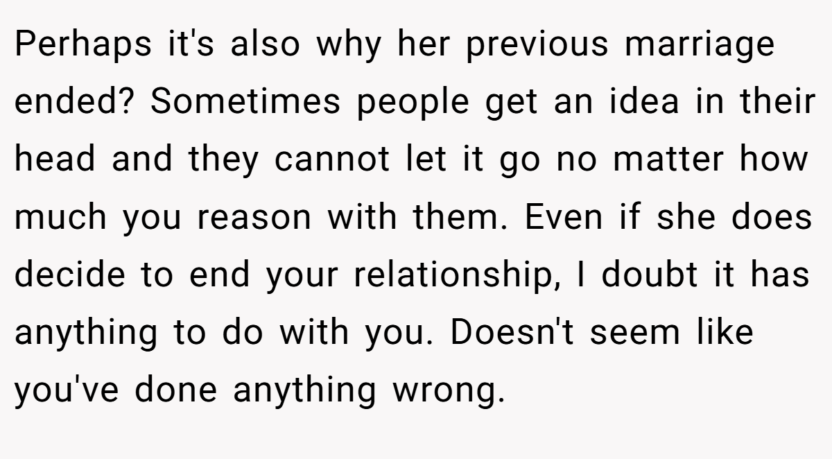 Perhaps it's also why her previous marriage ended? Sometimes people get an idea in their head and they cannot let it go no matter how much you reason with them. Even if she does decide to end your relationship, I doubt it has anything to do with you. Doesn't seem like you've done anything wrong.