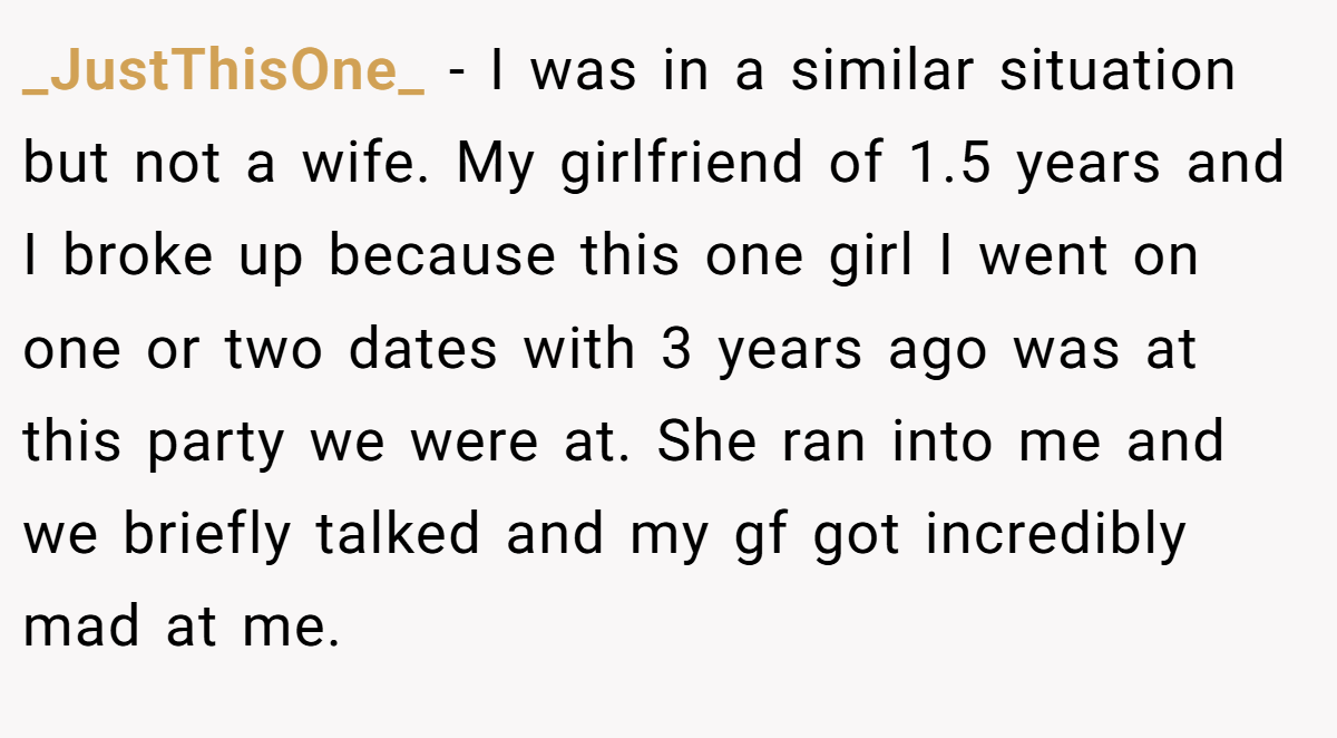 _JustThisOne_ − I was in a similar situation but not a wife. My girlfriend of 1.5 years and I broke up because this one girl I went on one or two dates with 3 years ago was at this party we were at. She ran into me and we briefly talked and my gf got incredibly mad at me.