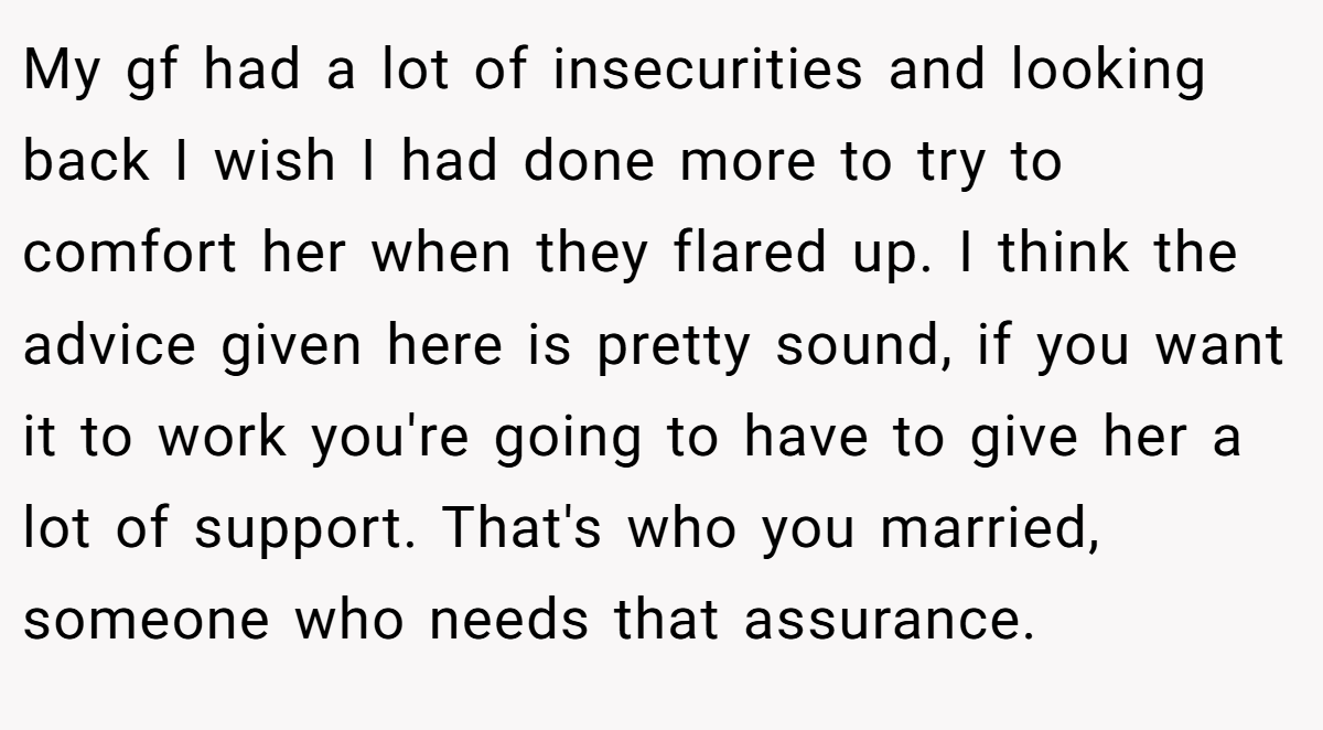 My gf had a lot of insecurities and looking back I wish I had done more to try to comfort her when they flared up. I think the advice given here is pretty sound, if you want it to work you're going to have to give her a lot of support. That's who you married, someone who needs that assurance.