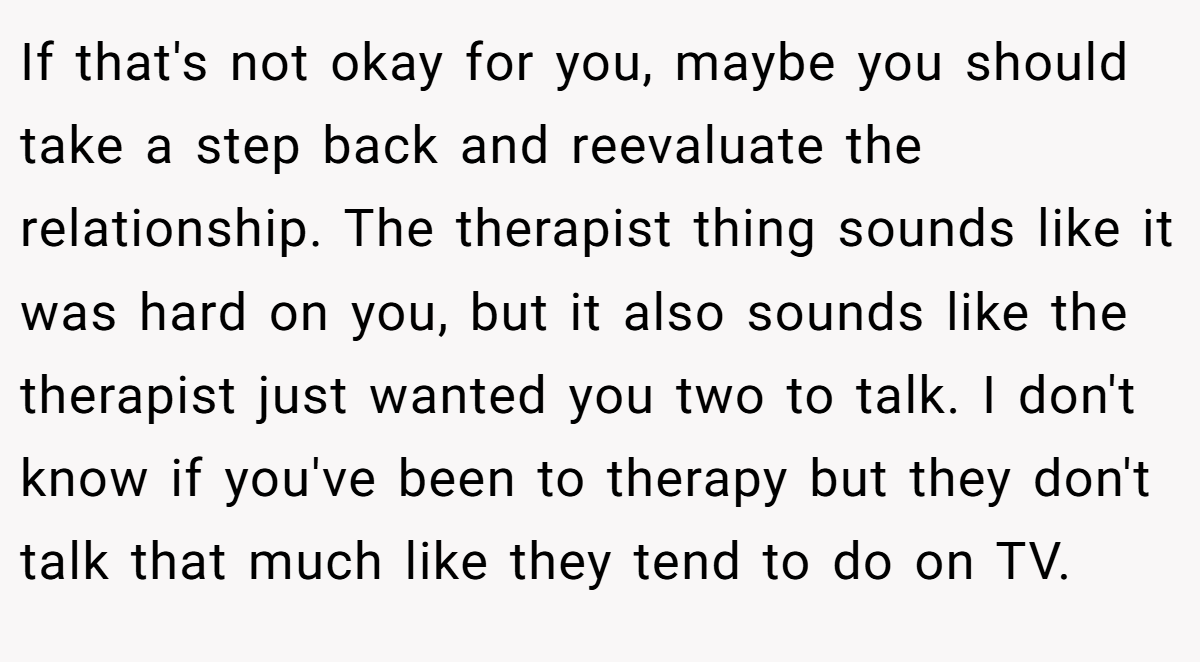 If that's not okay for you, maybe you should take a step back and reevaluate the relationship. The therapist thing sounds like it was hard on you, but it also sounds like the therapist just wanted you two to talk. I don't know if you've been to therapy but they don't talk that much like they tend to do on TV.