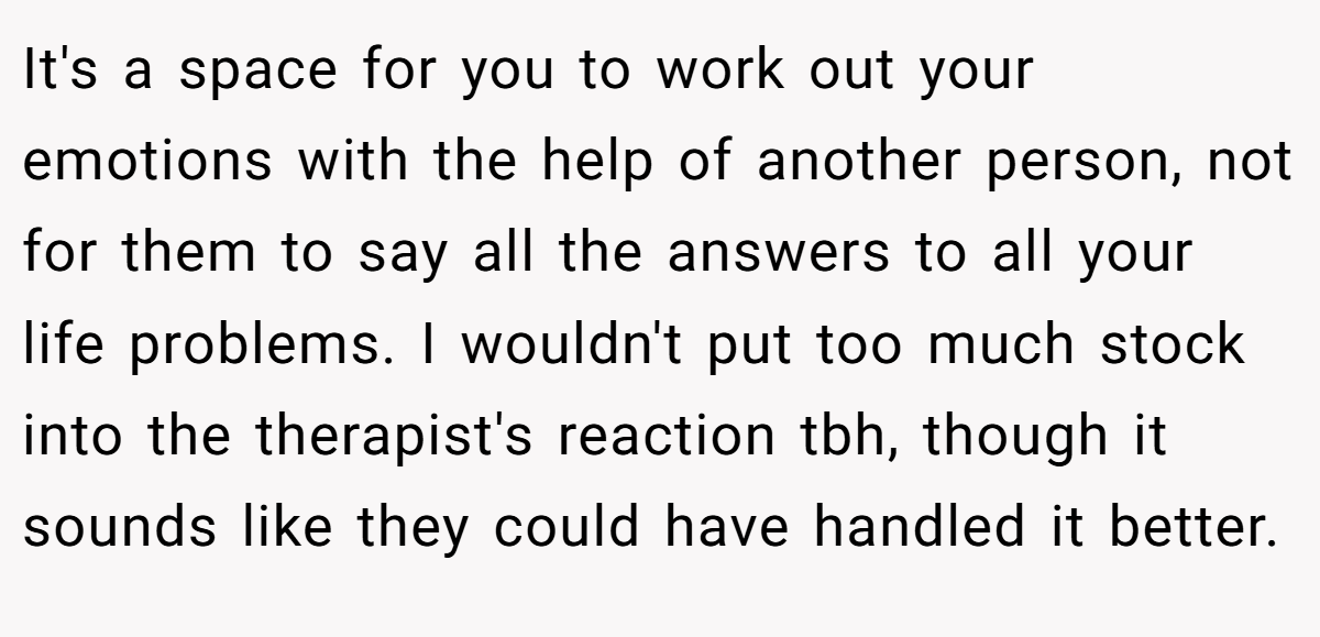 It's a space for you to work out your emotions with the help of another person, not for them to say all the answers to all your life problems. I wouldn't put too much stock into the therapist's reaction tbh, though it sounds like they could have handled it better.