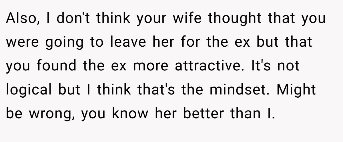 Also, I don't think your wife thought that you were going to leave her for the ex but that you found the ex more attractive. It's not logical but I think that's the mindset. Might be wrong, you know her better than I.