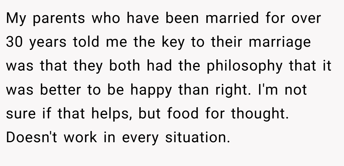 My parents who have been married for over 30 years told me the key to their marriage was that they both had the philosophy that it was better to be happy than right. I'm not sure if that helps, but food for thought. Doesn't work in every situation.