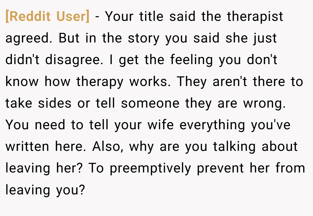 [Reddit User] − Your title said the therapist agreed. But in the story you said she just didn't disagree. I get the feeling you don't know how therapy works. They aren't there to take sides or tell someone they are wrong. You need to tell your wife everything you've written here. Also, why are you talking about leaving her? To preemptively prevent her from leaving you?