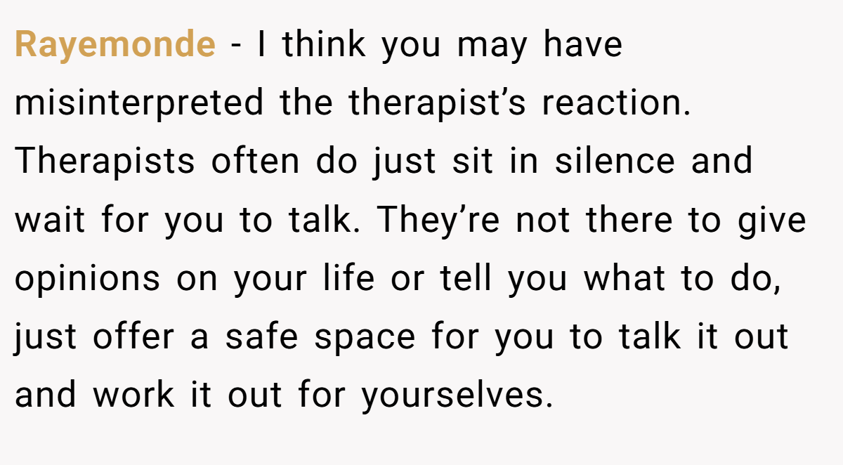 Rayemonde − I think you may have misinterpreted the therapist’s reaction. Therapists often do just sit in silence and wait for you to talk. They’re not there to give opinions on your life or tell you what to do, just offer a safe space for you to talk it out and work it out for yourselves.