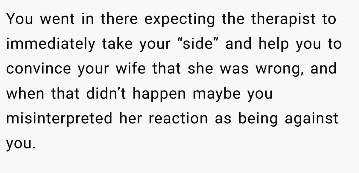 You went in there expecting the therapist to immediately take your “side” and help you to convince your wife that she was wrong, and when that didn’t happen maybe you misinterpreted her reaction as being against you.