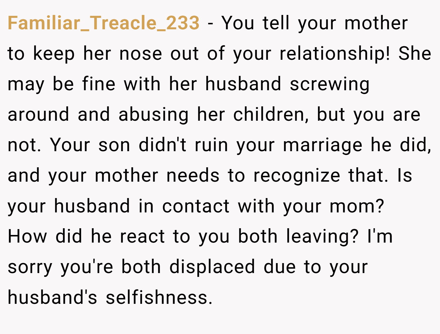 Familiar_Treacle_233 − You tell your mother to keep her nose out of your relationship! She may be fine with her husband screwing around and abusing her children, but you are not. Your son didn't ruin your marriage he did, and your mother needs to recognize that. Is your husband in contact with your mom? How did he react to you both leaving? I'm sorry you're both displaced due to your husband's selfishness.