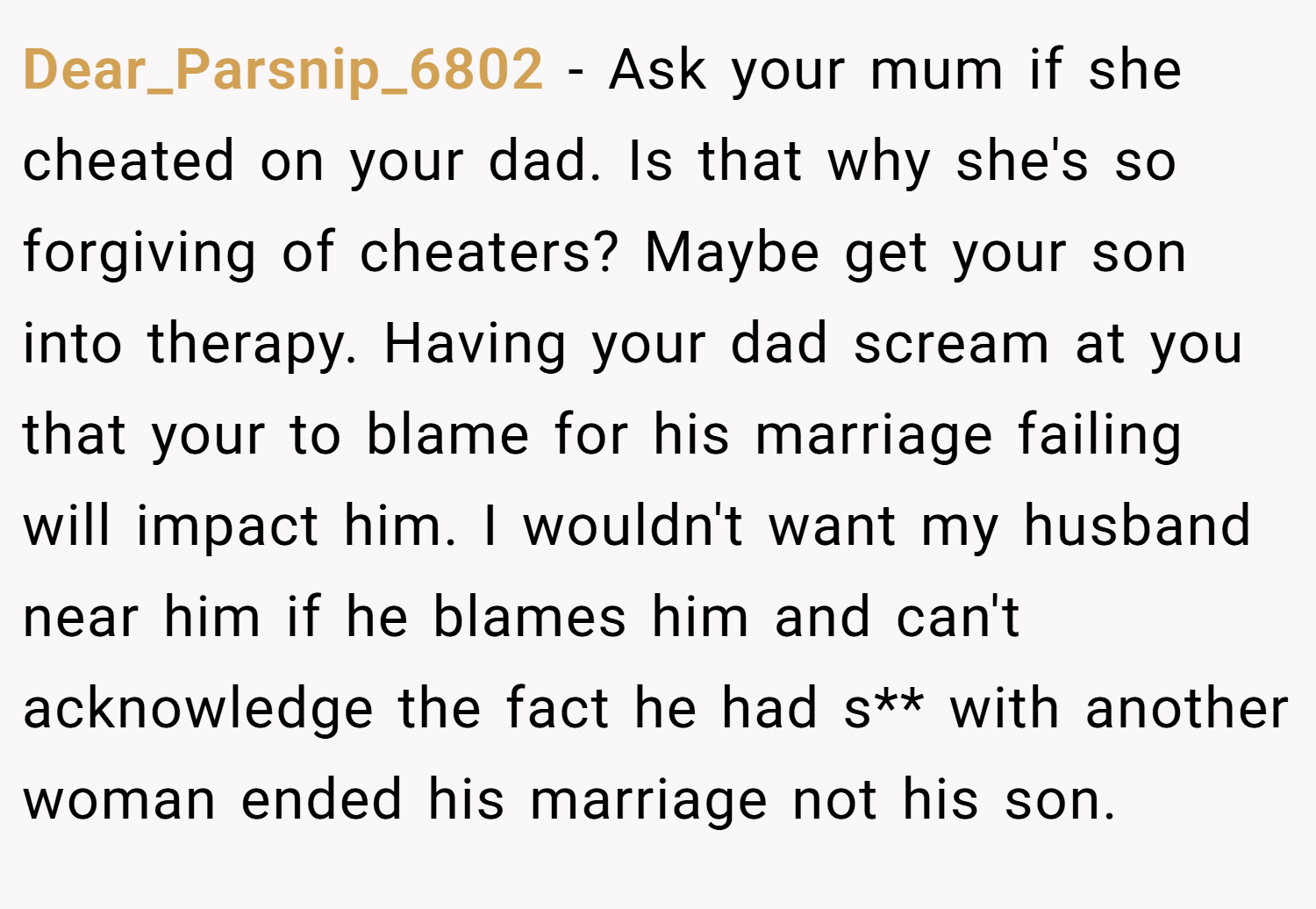Dear_Parsnip_6802 − Ask your mum if she cheated on your dad. Is that why she's so forgiving of cheaters? Maybe get your son into therapy. Having your dad scream at you that your to blame for his marriage failing will impact him. I wouldn't want my husband near him if he blames him and can't acknowledge the fact he had s** with another woman ended his marriage not his son.