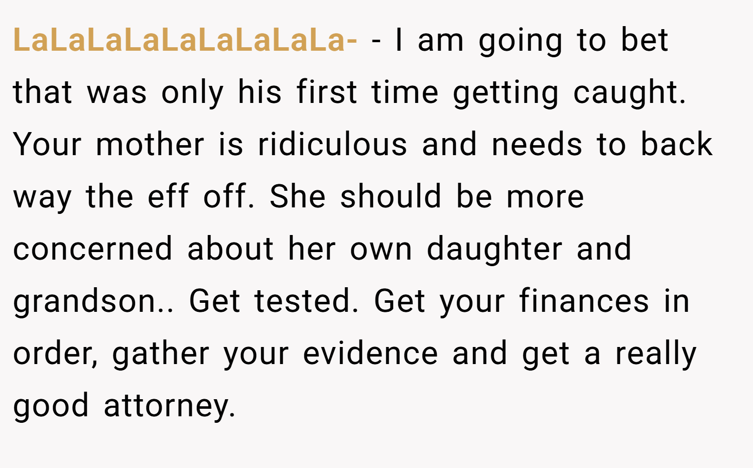 LaLaLaLaLaLaLaLaLa- − I am going to bet that was only his first time getting caught. Your mother is ridiculous and needs to back way the eff off. She should be more concerned about her own daughter and grandson.. Get tested. Get your finances in order, gather your evidence and get a really good attorney.