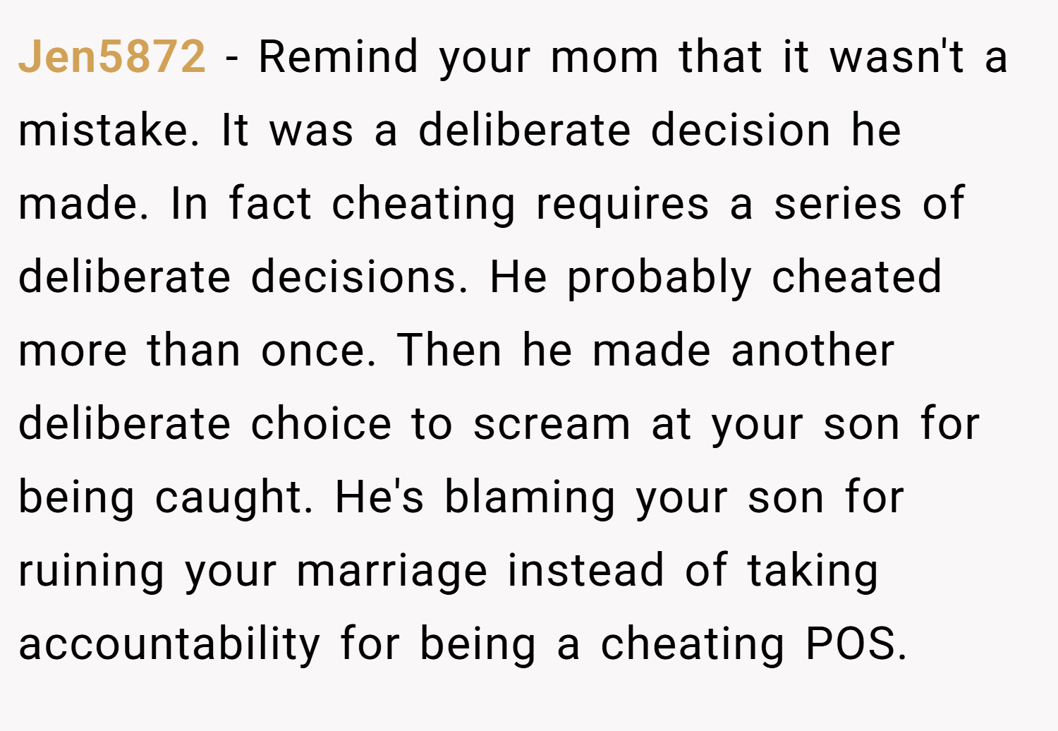 Jen5872 − Remind your mom that it wasn't a mistake. It was a deliberate decision he made. In fact cheating requires a series of deliberate decisions. He probably cheated more than once. Then he made another deliberate choice to scream at your son for being caught. He's blaming your son for ruining your marriage instead of taking accountability for being a cheating POS. 