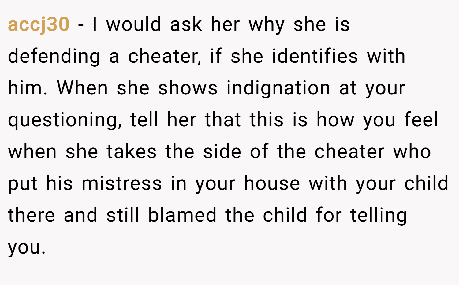 accj30 − I would ask her why she is defending a cheater, if she identifies with him. When she shows indignation at your questioning, tell her that this is how you feel when she takes the side of the cheater who put his mistress in your house with your child there and still blamed the child for telling you.