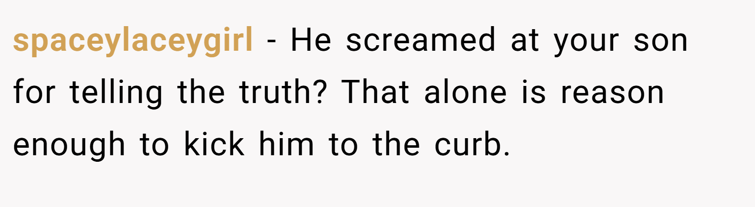 spaceylaceygirl − He screamed at your son for telling the truth? That alone is reason enough to kick him to the curb.