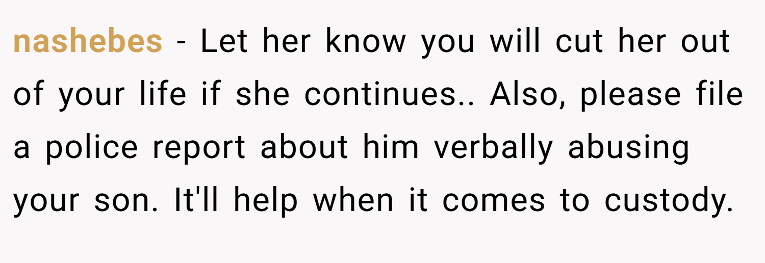 nashebes − Let her know you will cut her out of your life if she continues.. Also, please file a police report about him verbally abusing your son. It'll help when it comes to custody.