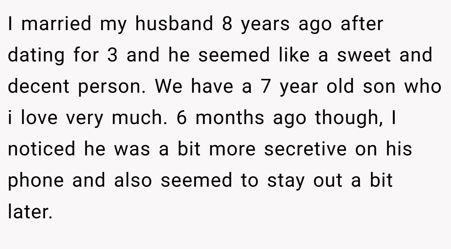 I married my husband 8 years ago after dating for 3 and he seemed like a sweet and decent person. We have a 7 year old son who i love very much. 6 months ago though, I noticed he was a bit more secretive on his phone and also seemed to stay out a bit later.